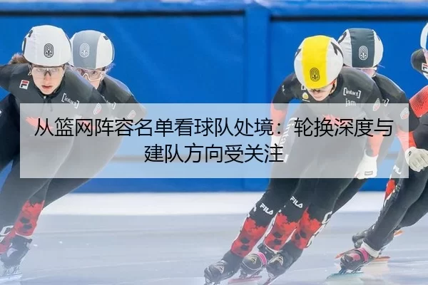 从篮网阵容名单看球队处境：轮换深度与建队方向受关注