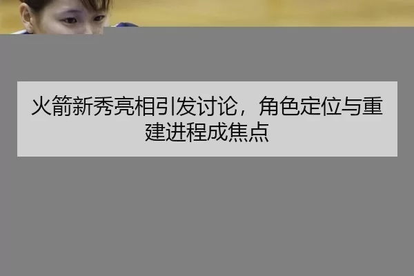 火箭新秀亮相引发讨论，角色定位与重建进程成焦点